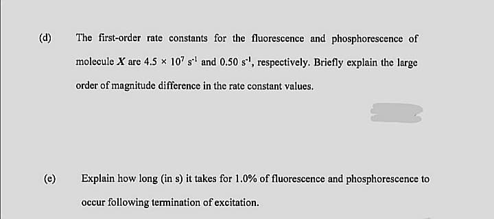 (d)
The first-order rate constants for the fluorescence and phosphorescence of
molecule X are 4.5 × 10" s' and 0.50 s', respectively. Briefly explain the large
order of magnitude difference in the rate constant values.
(e)
Explain how long (in s) it takes for 1.0% of fluorescence and phosphorescence to
occur following termination of excitation.
