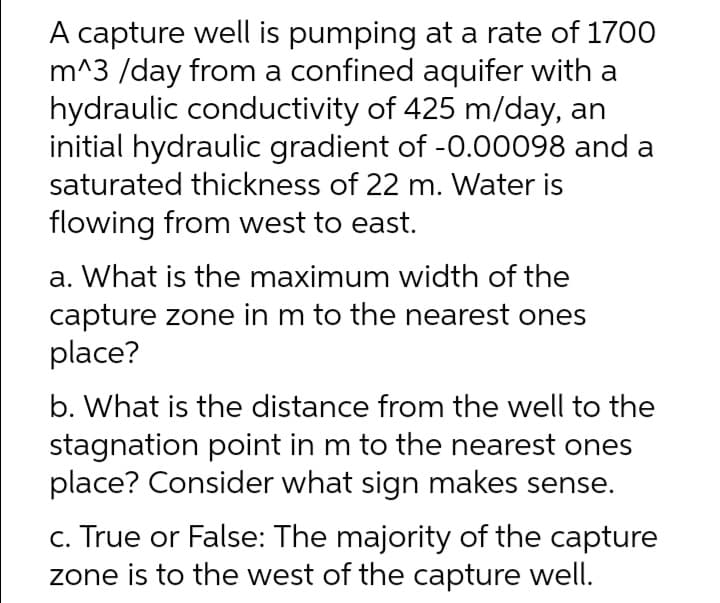 A capture well is pumping at a rate of 1700
m^3 /day from a confined aquifer with a
hydraulic conductivity of 425 m/day, an
initial hydraulic gradient of -0.00098 and a
saturated thickness of 22 m. Water is
flowing from west to east.
a. What is the maximum width of the
capture zone in m to the nearest ones
place?
b. What is the distance from the well to the
stagnation point in m to the nearest ones
place? Consider what sign makes sense.
c. True or False: The majority of the capture
zone is to the west of the capture well.

