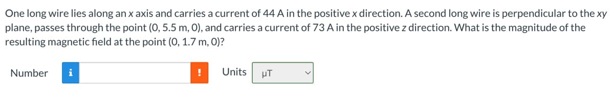 One long wire lies along an x axis and carries a current of 44 A in the positive x direction. A second long wire is perpendicular to the xy
plane, passes through the point (0, 5.5 m, 0), and carries a current of 73 A in the positive z direction. What is the magnitude of the
resulting magnetic field at the point (0, 1.7 m, 0)?
Number i
!
Units
μT