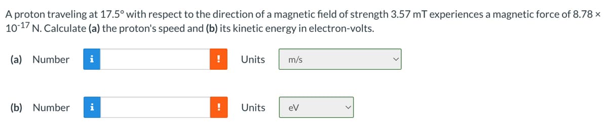 A proton traveling at 17.5° with respect to the direction of a magnetic field of strength 3.57 mT experiences a magnetic force of 8.78 x
10-17 N. Calculate (a) the proton's speed and (b) its kinetic energy in electron-volts.
(a) Number i
!
Units m/s
(b) Number i
Units
eV
!
