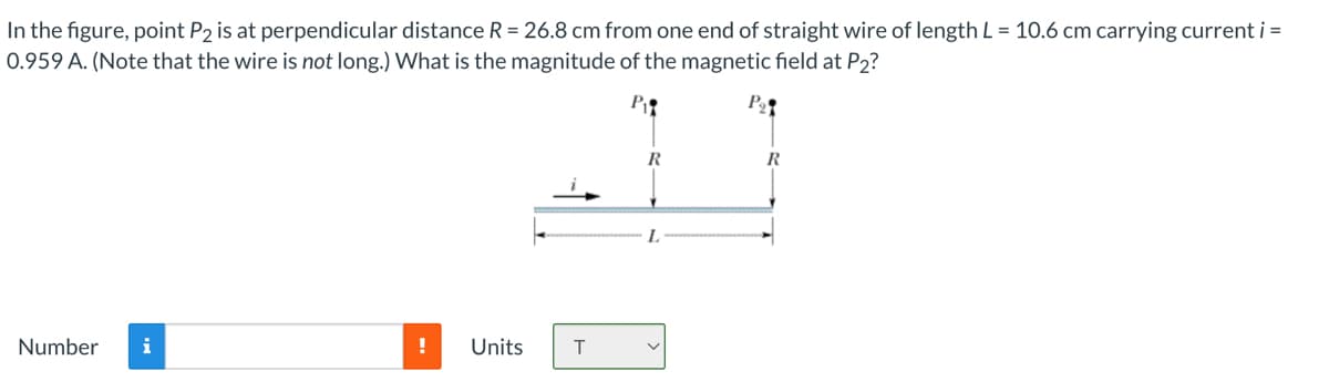 In the figure, point P2 is at perpendicular distance R = 26.8 cm from one end of straight wire of length L = 10.6 cm carrying current i =
0.959 A. (Note that the wire is not long.) What is the magnitude of the magnetic field at P₂2?
P₁
P₂
Number i
! Units
T
R
L
R