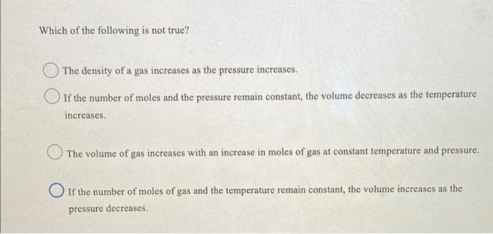 Which of the following is not true?
The density of a gas increases as the pressure increases.
If the number of moles and the pressure remain constant, the volume decreases as the temperature
increases.
The volume of gas increases with an increase in moles of gas at constant temperature and pressure.
If the number of moles of gas and the temperature remain constant, the volume increases as the
pressure decreases.
