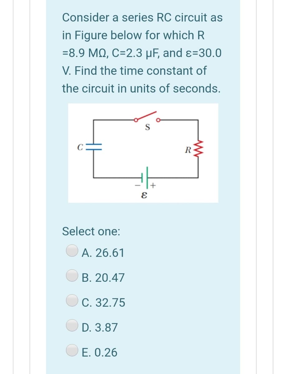 Consider a series RC circuit as
in Figure below for which R
=8.9 MQ, C=2.3 µF, and ɛ=30.0
V. Find the time constant of
the circuit in units of seconds.
R
Select one:
A. 26.61
В. 20.47
С. 32.75
D. 3.87
E. 0.26
