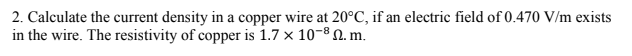 2. Calculate the current density in a copper wire at 20°C, if an electric field of 0.470 V/m exists
in the wire. The resistivity of copper is 1.7 x 10-8 N. m.
