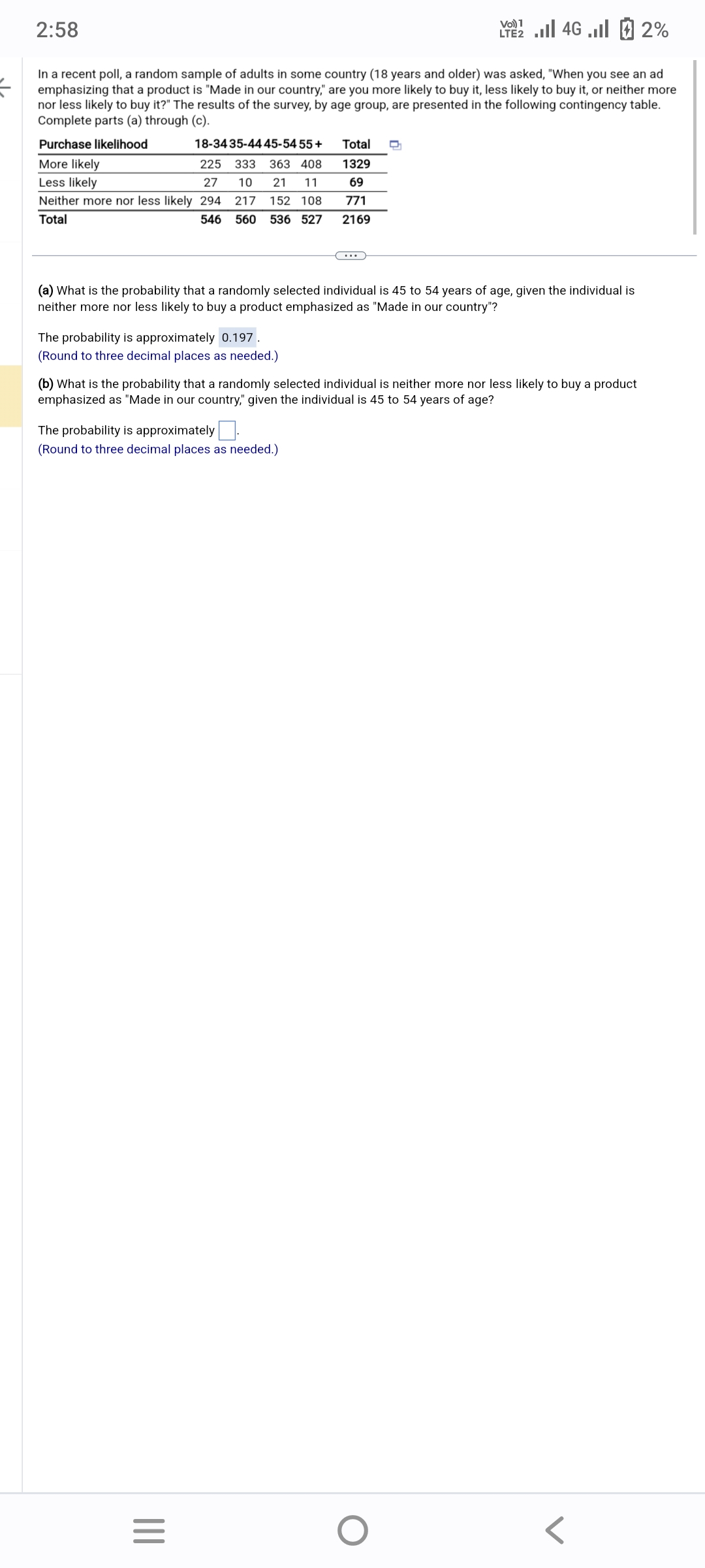 =
2:58
In a recent poll, a random sample of adults in some country (18 years and older) was asked, "When you see an ad
emphasizing that a product is "Made in our country," are you more likely to buy it, less likely to buy it, or neither more
nor less likely to buy it?" The results of the survey, by age group, are presented in the following contingency table.
Complete parts (a) through (c).
Purchase likelihood
More likely
Less likely
18-34 35-44 45-54 55+
225 333 363 408
27 10 21 11
Neither more nor less likely 294 217 152 108
Total
546 560 536 527
The probability is approximately 0.197.
(Round to three decimal places as needed.)
(a) What is the probability that a randomly selected individual is 45 to 54 years of age, given the individual is
neither more nor less likely to buy a product emphasized as "Made in our country"?
The probability is approximately.
(Round to three decimal places as needed.)
Total D
1329
69
771
2169
(b) What is the probability that a randomly selected individual is neither more nor less likely to buy a product
emphasized as "Made in our country," given the individual is 45 to 54 years of age?
|||
Vo) 1
2 ... 4G ...| 2 2%
=
O
