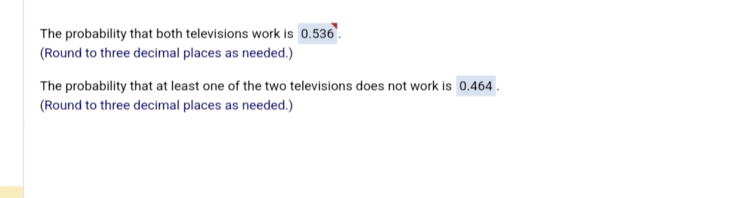 The probability that both televisions work is 0.536.
(Round to three decimal places as needed.)
The probability that at least one of the two televisions does not work is 0.464.
(Round to three decimal places as needed.)