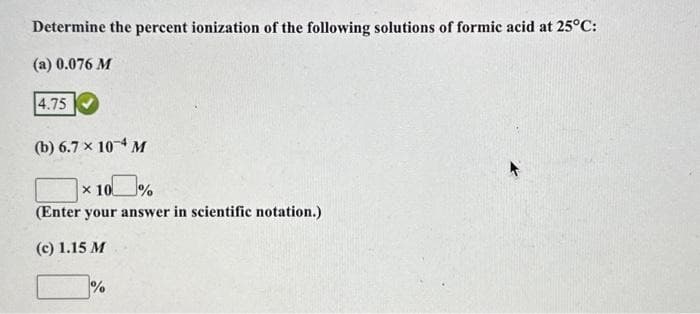 Determine the percent ionization of the following solutions of formic acid at 25°C:
(a) 0.076 M
4.75
(b) 6.7 x 104 M
* 100%
(Enter your answer in scientific notation.)
(c) 1.15 M
%