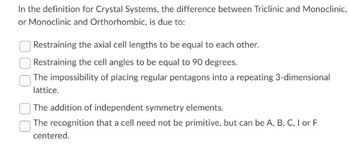 In the definition for Crystal Systems, the difference between Triclinic and Monoclinic,
or Monoclinic and Orthorhombic, is due to:
Restraining the axial cell lengths to be equal to each other.
Restraining the cell angles to be equal to 90 degrees.
The impossibility of placing regular pentagons into a repeating 3-dimensional
lattice.
The addition of independent symmetry elements.
The recognition that a cell need not be primitive, but can be A, B, C, I or F
centered.