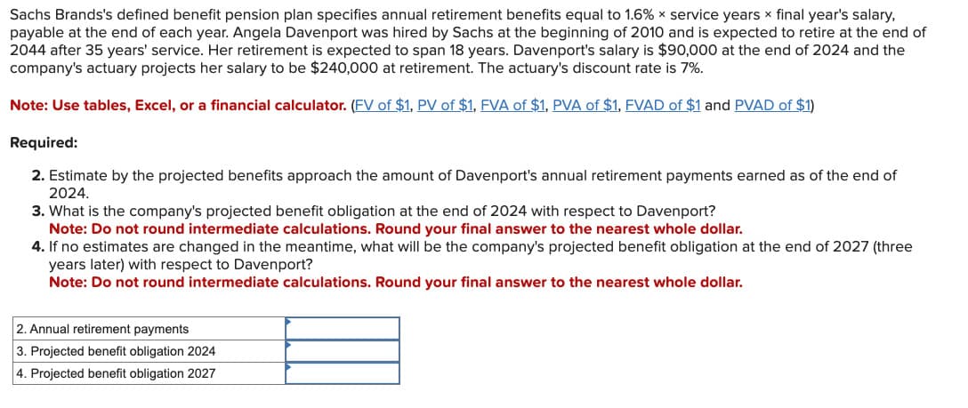 Sachs Brands's defined benefit pension plan specifies annual retirement benefits equal to 1.6% x service years x final year's salary,
payable at the end of each year. Angela Davenport was hired by Sachs at the beginning of 2010 and is expected to retire at the end of
2044 after 35 years' service. Her retirement is expected to span 18 years. Davenport's salary is $90,000 at the end of 2024 and the
company's actuary projects her salary to be $240,000 at retirement. The actuary's discount rate is 7%.
Note: Use tables, Excel, or a financial calculator. (FV of $1, PV of $1, FVA of $1, PVA of $1, FVAD of $1 and PVAD of $1)
Required:
2. Estimate by the projected benefits approach the amount of Davenport's annual retirement payments earned as of the end of
2024.
3. What is the company's projected benefit obligation at the end of 2024 with respect to Davenport?
Note: Do not round intermediate calculations. Round your final answer to the nearest whole dollar.
4. If no estimates are changed in the meantime, what will be the company's projected benefit obligation at the end of 2027 (three
years later) with respect to Davenport?
Note: Do not round intermediate calculations. Round your final answer to the nearest whole dollar.
2. Annual retirement payments
3. Projected benefit obligation 2024
4. Projected benefit obligation 2027