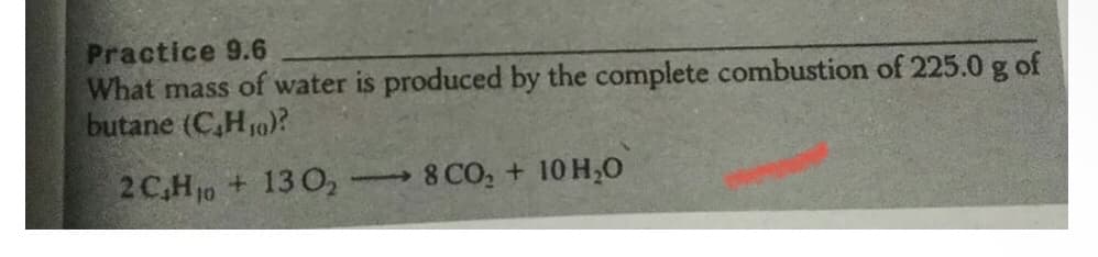 Practice 9.6
What mass of water is produced by the complete combustion of 225.0 g of
butane (C,H10)?
2 C,H 10 + 13 O,
8 CO, + 10 H,0
