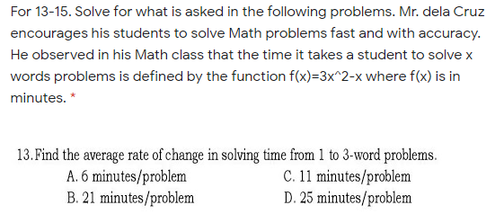 For 13-15. Solve for what is asked in the following problems. Mr. dela Cruz
encourages his students to solve Math problems fast and with accuracy.
He observed in his Math class that the time it takes a student to solve x
words problems is defined by the function f(x)=3x^2-x where f(x) is in
minutes. *
13. Find the average rate of change in solving time from 1 to 3-word problems.
A. 6 minutes/problem
B. 21 minutes/problem
C. 11 minutes/problem
D. 25 minutes/problem
