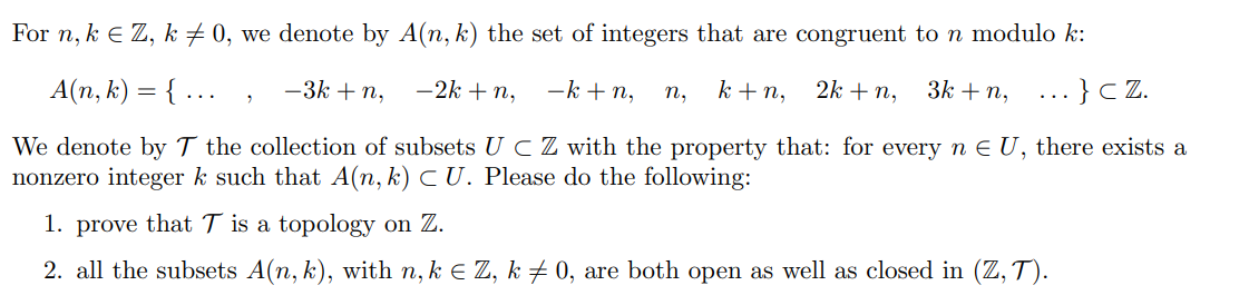For n, k € Z, k ‡ 0, we denote by A(n, k) the set of integers that are congruent to n modulo k:
A(n, k) = {...
-k+n, n₂ k+n, 2k + n, 3k + n,
-3k +n,
-2k + n,
... } cz.
We denote by T the collection of subsets UC Z with the property that: for every n € U, there exists a
nonzero integer k such that A(n, k) CU. Please do the following:
1. prove that T is a topology on Z.
2. all the subsets A(n, k), with n, k = Z, k‡ 0, are both open as well as closed in (Z, T).
2
