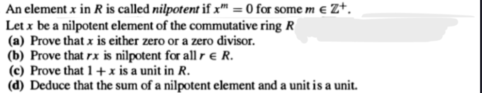 An element x in R is called nilpotent if x = 0 for some m € Z+.
Let x be a nilpotent element of the commutative ring R
(a) Prove that x is either zero or a zero divisor.
(b) Prove that rx is nilpotent for all r & R.
(c) Prove that 1 + x is a unit in R.
(d) Deduce that the sum of a nilpotent element and a unit is a unit.