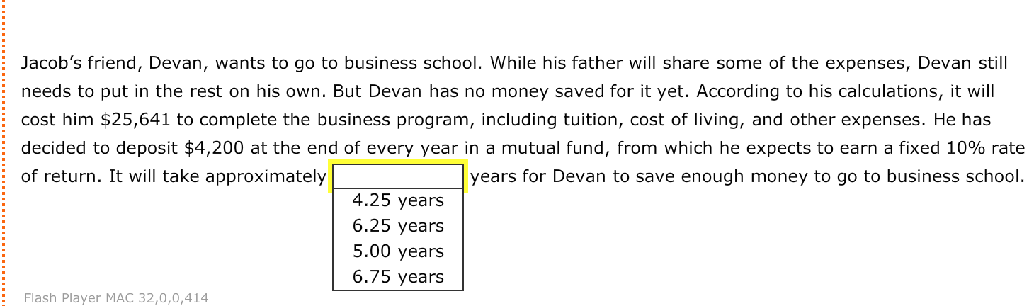 Jacob's friend, Devan, wants to go to business school. While his father will share some of the expenses, Devan still
needs to put in the rest on his own. But Devan has no money saved for it yet. According to his calculations, it will
cost him $25,641 to complete the business program, including tuition, cost of living, and other expenses. He has
decided to deposit $4,200 at the end of every year in a mutual fund, from which he expects to earn a fixed 10% rate
years for Devan to save enough money to go to business school.
of return. It will take approximately
4.25 years
6.25 years
5.00 years
6.75 years
Dlavor
