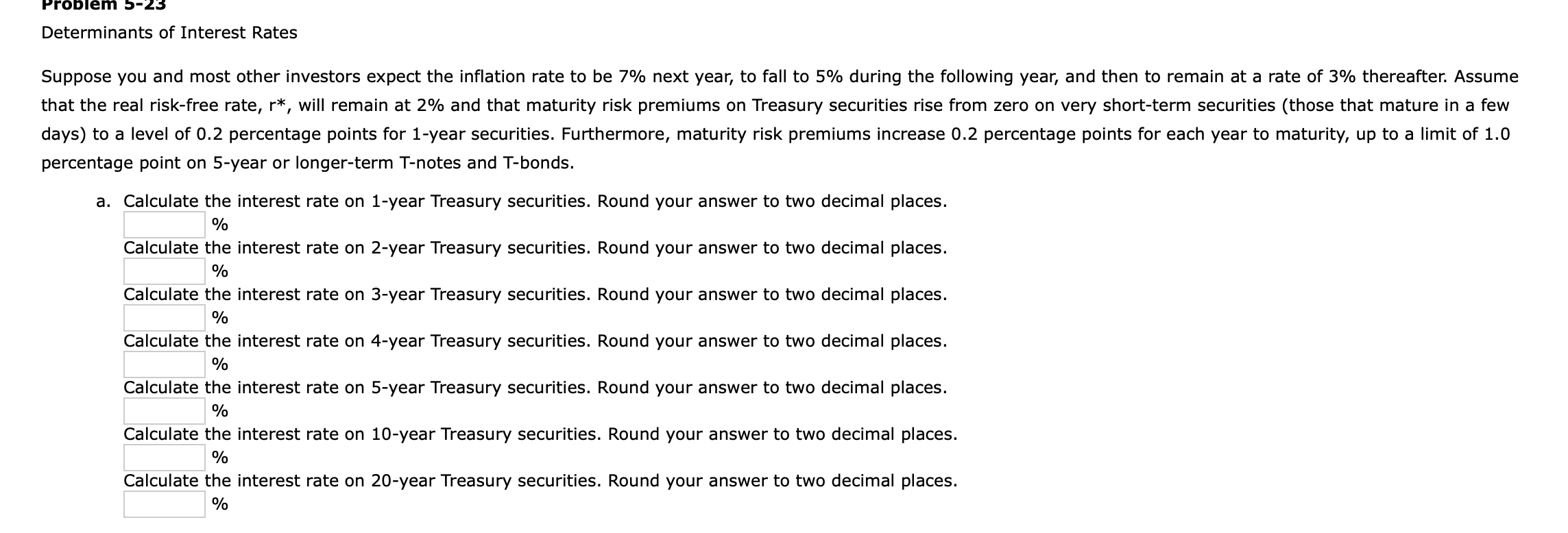 Determinants of Interest Rates
Suppose you and most other investors expect the inflation rate to be 7% next year, to fall to 5% during the following year, and then to remain at a rate of 3% thereafter. Assume
that the real risk-free rate, r*, will remain at 2% and that maturity risk premiums on Treasury securities rise from zero on very short-term securities (those that mature in a few
days) to a level of 0.2 percentage points for 1-year securities. Furthermore, maturity risk premiums increase 0.2 percentage points for each year to maturity, up to a limit of 1.0
percentage point on 5-year or longer-term T-notes and T-bonds.
a. Calculate the interest rate on 1-year Treasury securities. Round your answer to two decimal places.
%
Calculate the interest rate on 2-year Treasury securities. Round your answer to two decimal places.
%
Calculate the interest rate on 3-year Treasury securities. Round your answer to two decimal places.
Calculate the interest rate on 4-year Treasury securities. Round your answer to two decimal places.
%
Calculate the interest rate on 5-year Treasury securities. Round your answer to two decimal places.
%
Calculate the interest rate on 10-year Treasury securities. Round your answer to two decimal places.
%
Calculate the interest rate on 20-year Treasury securities. Round your answer to two decimal places.
%
