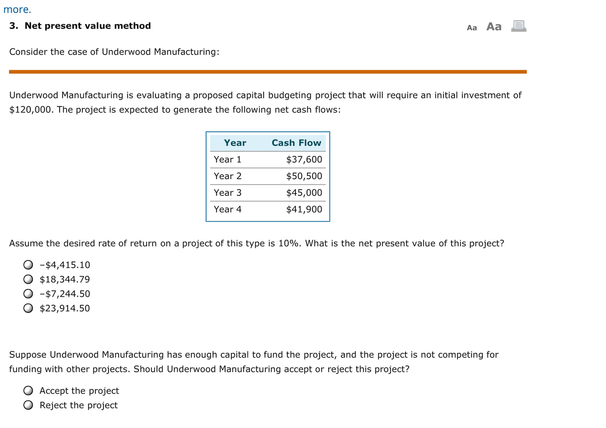 more.
3. Net present value method
Aa Aa
Consider the case of Underwood Manufacturing:
Underwood Manufacturing is evaluating a proposed capital budgeting project that will require an initial investment of
$120,000. The project is expected to generate the following net cash flows:
Year
Cash Flow
Year 1
$37,600
Year 2
$50,500
Year 3
$45,000
Year 4
$41,900
Assume the desired rate of return on a project of this type is 10%. What is the net present value of this project?
-$4,415.10
$18,344.79
-$7,244.50
$23,914.50
Suppose Underwood Manufacturing has enough capital to fund the project, and the project is not competing for
funding with other projects. Should Underwood Manufacturing accept or reject this project?
Accept the project
Reject the project
