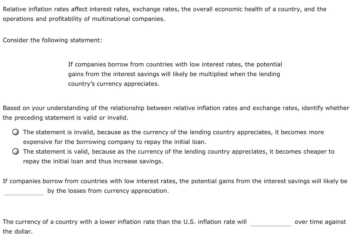 Relative inflation rates affect interest rates, exchange rates, the overall economic health of a country, and the
operations and profitability of multinational companies.
Consider the following statement:
If companies borrow from countries with low interest rates, the potential
gains from the interest savings will likely be multiplied when the lending
country's currency appreciates.
Based on your understanding of the relationship between relative inflation rates and exchange rates, identify whether
the preceding statement is valid or invalid.
The statement is invalid, because as the currency of the lending country appreciates, it becomes more
expensive for the borrowing company to repay the initial loan.
The statement is valid, because as the currency of the lending country appreciates, it becomes cheaper to
repay the initial loan and thus increase savings.
If companies borrow from countries with low interest rates, the potential gains from the interest savings will likely be
by the losses from currency appreciation.
The currency of a country with a lower inflation rate than the U.S. inflation rate will
over time against
the dollar.
