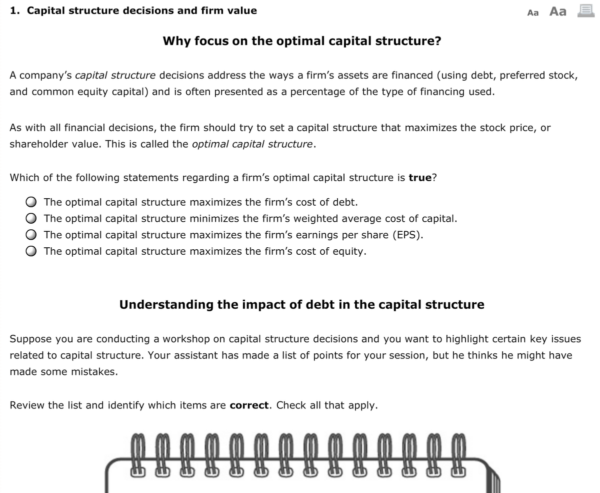 1. Capital structure decisions and firm value
Aa Aa
Why focus on the optimal capital structure?
A company's capital structure decisions address the ways a firm's assets are financed (using debt, preferred stock,
and common equity capital) and is often presented as a percentage of the type of financing used.
As with all financial decisions, the firm should try to set a capital structure that maximizes the stock price, or
shareholder value. This is called the optimal capital structure.
Which of the following statements regarding a firm's optimal capital structure is true?
The optimal capital structure maximizes the firm's cost of debt.
The optimal capital structure minimizes the firm's weighted average cost of capital.
The optimal capital structure maximizes the firm's earnings per share (EPS).
The optimal capital structure maximizes the firm's cost of equity.
Understanding the impact of debt in the capital structure
Suppose you are conducting a workshop on capital structure decisions and you want to highlight certain key issues
related to capital structure. Your assistant has made a list of points for your session, but he thinks he might have
made some mistakes.
Review the list and identify which items are correct. Check all that apply.
