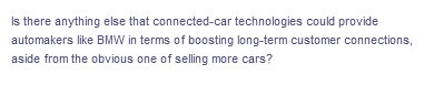 Is there anything else that connected-car technologies could provide
automakers like BMW in terms of boosting long-term customer connections,
aside from the obvious one of selling more cars?
