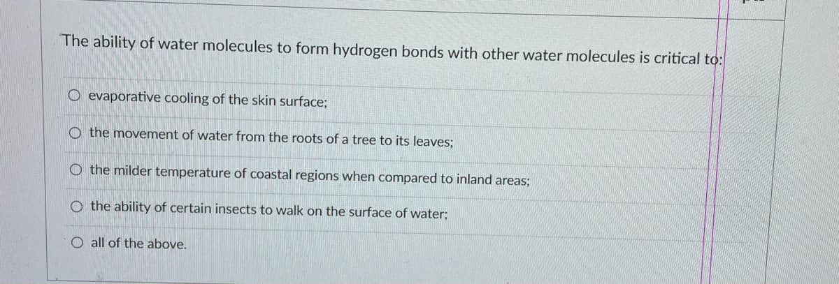 The ability of water molecules to form hydrogen bonds with other water molecules is critical to:
O evaporative cooling of the skin surface;
Othe movement of water from the roots of a tree to its leaves;
O the milder temperature of coastal regions when compared to inland areas;
O the ability of certain insects to walk on the surface of water;
O all of the above.