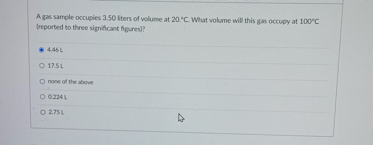A gas sample occupies 3.50 liters of volume at 20.°C. What volume will this gas occupy at 100°C
(reported to three significant figures)?
O 4.46 L
O 17.5 L
O none of the above
O 0.224 L
O 2.75 L
