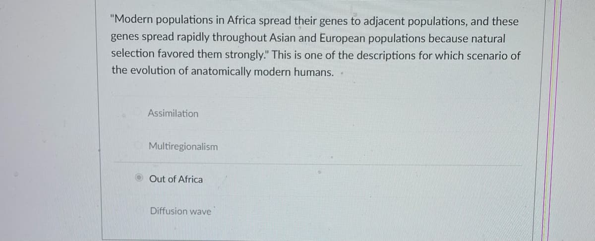 "Modern populations in Africa spread their genes to adjacent populations, and these
genes spread rapidly throughout Asian and European populations because natural
selection favored them strongly." This is one of the descriptions for which scenario of
the evolution of anatomically modern humans..
Assimilation
Multiregionalism
Out of Africa
Diffusion wave
