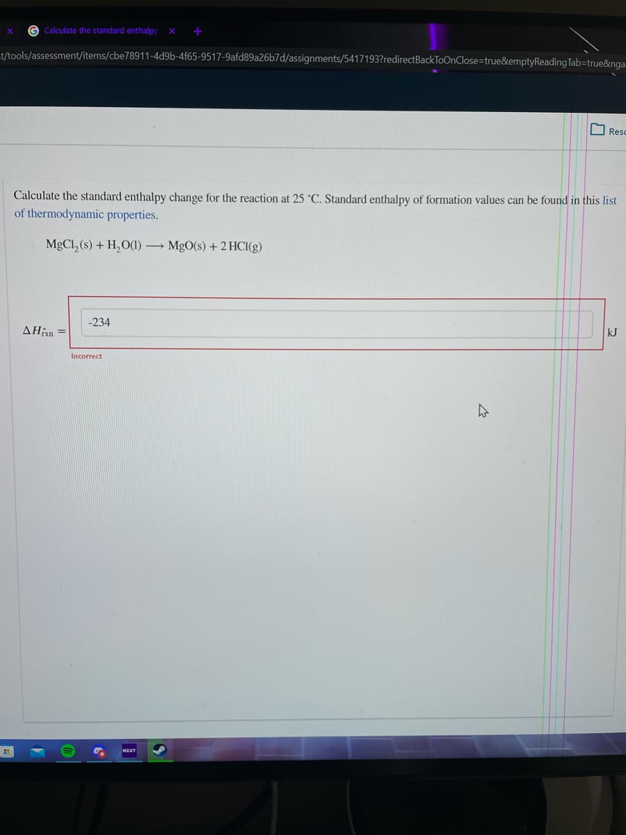 G Calculate the standard enthalpy x
t/tools/assessment/items/cbe78911-4d9b-4f65-9517-9afd89a26b7d/assignments/5417193?redirectBackToOnClose=true&emptyReading Tab=true&nga
Resc
Calculate the standard enthalpy change for the reaction at 25 °C. Standard enthalpy of formation values can be found in this list
of thermodynamic properties.
MgCl, (s) + H, O(1) MgO(s) + 2 HCI(g)
kJ
Incorrect
NIKT
