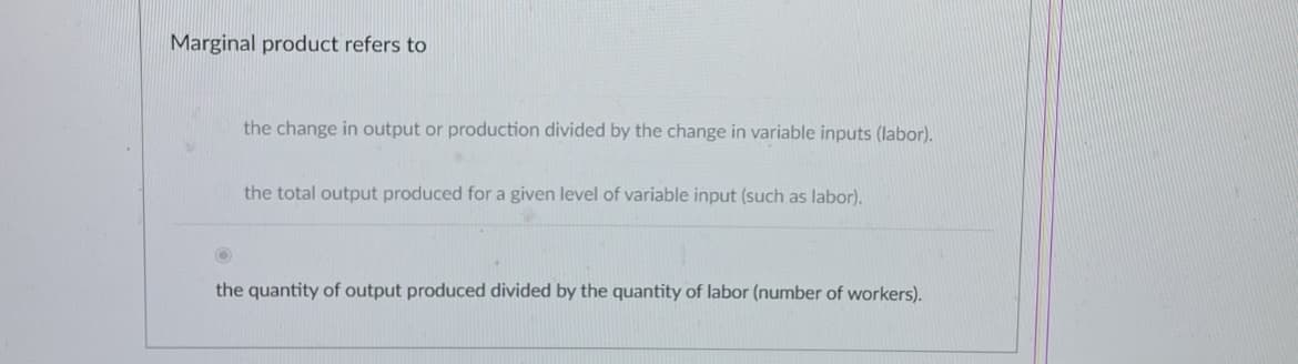 Marginal product refers to
the change in output or production divided by the change in variable inputs (labor).
the total output produced for a given level of variable input (such as labor).
the quantity of output produced divided by the quantity of labor (number of workers).
