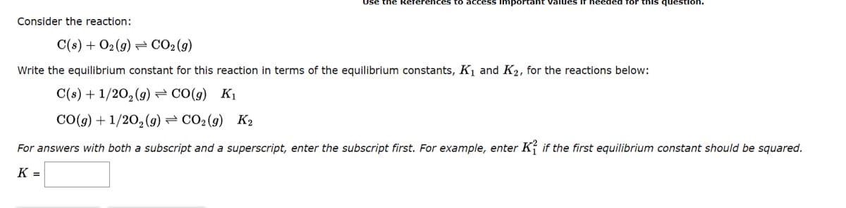 Consider the reaction:
Important values if
I for this question
C(s) + O₂(g) → CO₂(g)
Write the equilibrium constant for this reaction in terms of the equilibrium constants, K₁ and K₂, for the reactions below:
C(s) + 1/2O₂(g) → CO(g) K₁
CO(g)+1/2O,(g)=CO2(g) K2
For answers with both a subscript and a superscript, enter the subscript first. For example, enter K if the first equilibrium constant should be squared.
K =