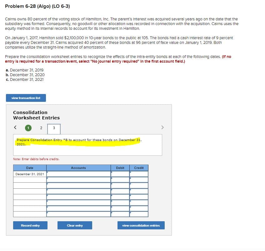 Problem 6-28 (Algo) (LO 6-3)
Cairns owns 80 percent of the voting stock of Hamilton, Inc. The parent's Interest was acquired several years ago on the date that the
subsidiary was formed. Consequently, no goodwill or other allocation was recorded in connection with the acquisition. Cairns uses the
equity method in its internal records to account for its Investment in Hamilton.
On January 1, 2017, Hamilton sold $2,100,000 in 10-year bonds to the public at 105. The bonds had a cash interest rate of 9 percent
payable every December 31. Cairns acquired 40 percent of these bonds at 96 percent of face value on January 1, 2019. Both
companies utilize the straight-line method of amortization.
Prepare the consolidation worksheet entries to recognize the effects of the Intra-entity bonds at each of the following dates. (If no
entry is required for a transaction/event, select "No journal entry required" In the first account field.)
a. December 31, 2019
b. December 31, 2020
c. December 31, 2021
view transaction list
Consolidation
Worksheet Entries
2
Prepare Consolidation Entry *B to account for these bonds on December 31,
2021.
3
Note: Enter debits before credits.
Date
December 31, 2021
Record entry
Accounts
Clear entry
Debit
Credit
view consolidation entries