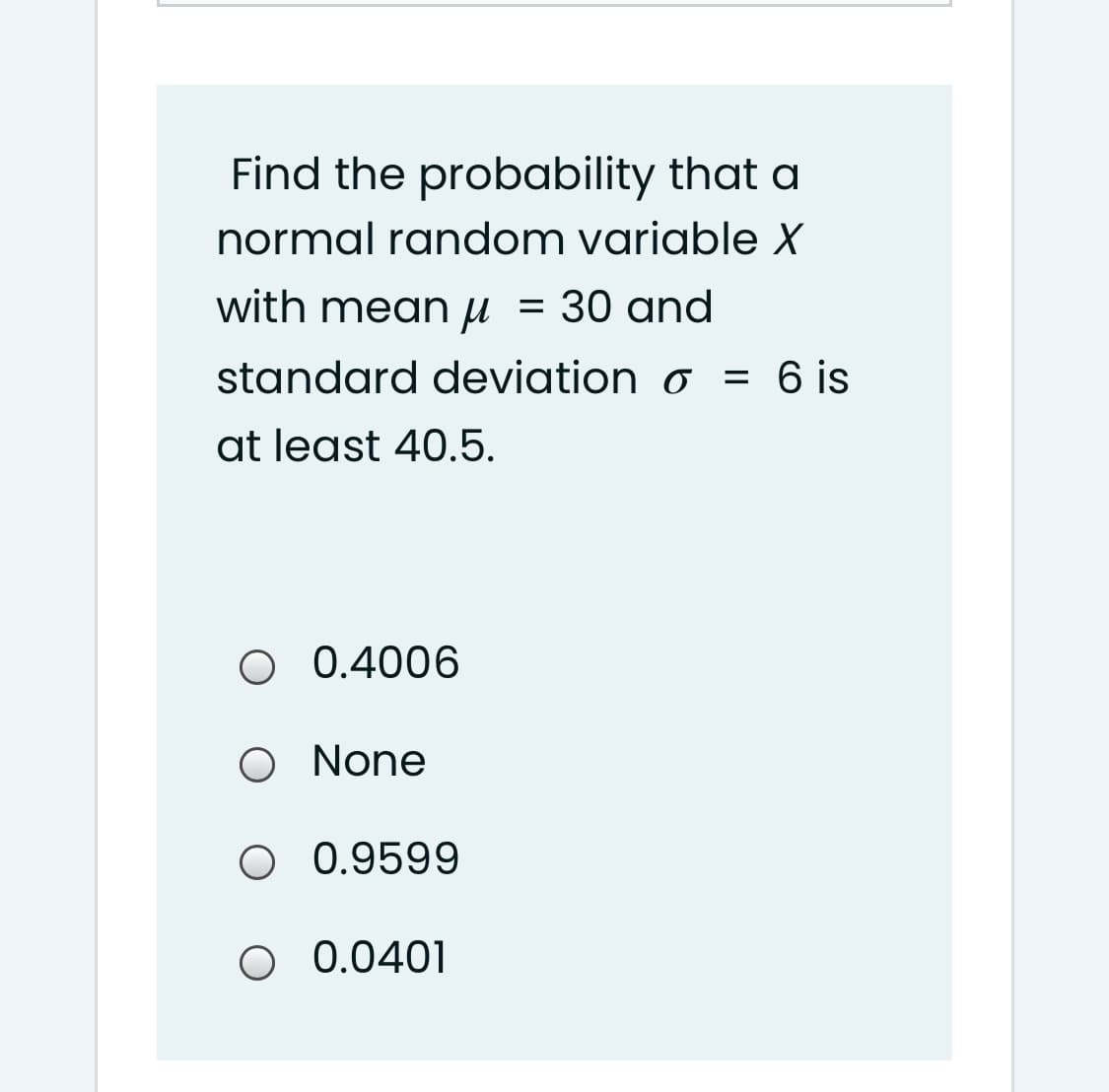 Find the probability that a
normal random variable X
with meanu = 30 and
standard deviation o = 6 is
at least 40.5.
O 0.4006
O None
O 0.9599
O 0.0401
