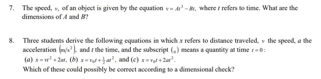 7.
The speed, v, of an object is given by the equation v= At - Bt, where t refers to time. What are the
dimensions of A and B?
8.
Three students derive the following equations in which x refers to distance traveled, v the speed, a the
acceleration (m/s² ), and t the time, and the subscript (6) means a quantity at time t 0:
(a) x = vt? + 2at, (b) x = vot + at², and (c) x= vot +2at².
Which of these could possibly be correct according to a dimensional check?
