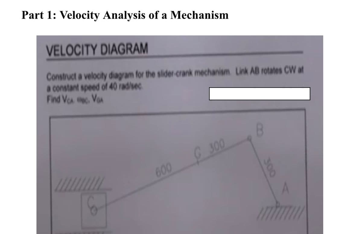 Part 1: Velocity Analysis of a Mechanism
VELOCITY DIAGRAM
Construct a velocity diagram for the slider-crank mechanism. Link AB rotates CW at
a constant speed of 40 rad/sec
Find VCA
VA
600
G300
A