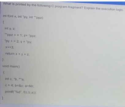What is printed by the following C program fragment? Explain the execution logic.
int f(int x, int "py, int "ppz)
(
int y, z;
"ppz + = 1; 2= "ppz;
"py + = 2; y = "py:
x+=3;
return x+y+z
}
void main()
(
int c, "b, "a;
c = 4; b=&c; a=&b;
printf("%d", f(c,b,a));