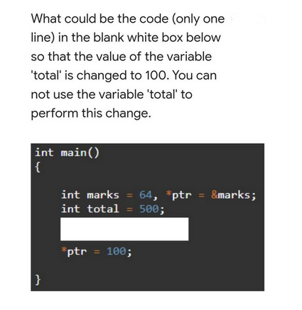 What could be the code (only one
line) in the blank white box below
so that the value of the variable
'total' is changed to 100. You can
not use the variable 'total' to
perform this change.
int main()
{
|}
int marks = 64, *ptr = &marks;
int total = 500;
*ptr = 100;