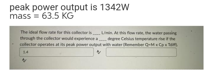 peak power output is 1342w
mass = 63.5
The ideal flow rate for this collector is L/min. At this flow rate, the water passing
through the collector would experience a degree Celsius temperature rise if the
collector operates at its peak power output with water (Remember Q-M x Cp x Tdiff).
1.4
