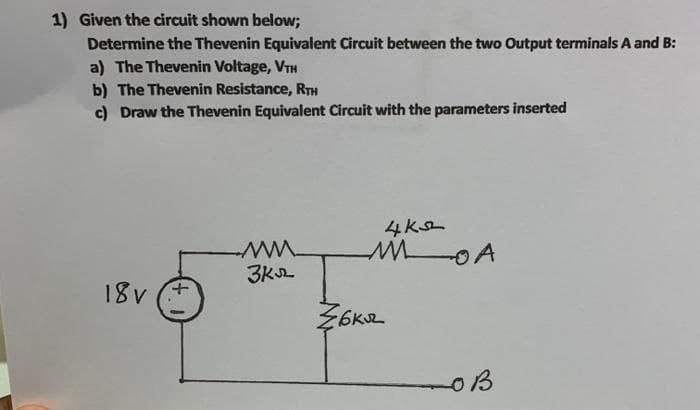 1) Given the circuit shown below;
Determine the Thevenin Equivalent Circuit between the two Output terminals A and B:
a) The Thevenin Voltage, VTH
b) The Thevenin Resistance, RTH
c) Draw the Thevenin Equivalent Circuit with the parameters inserted
18v
www
3k
4ks
MA
Z6Kuz
OB