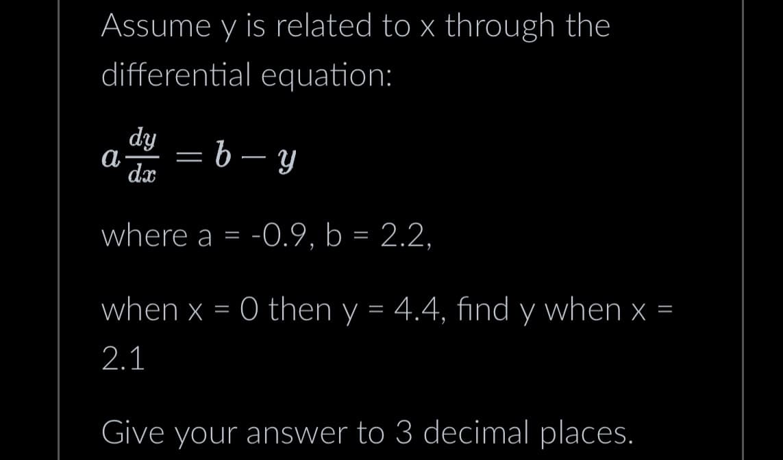 Assume y is related to x through the
differential equation:
dy
d=b-y
where a = -0.9, b = 2.2,
a
dx
=
when x = 0 then y = 4.4, find y when x =
2.1
Give your answer to 3 decimal places.