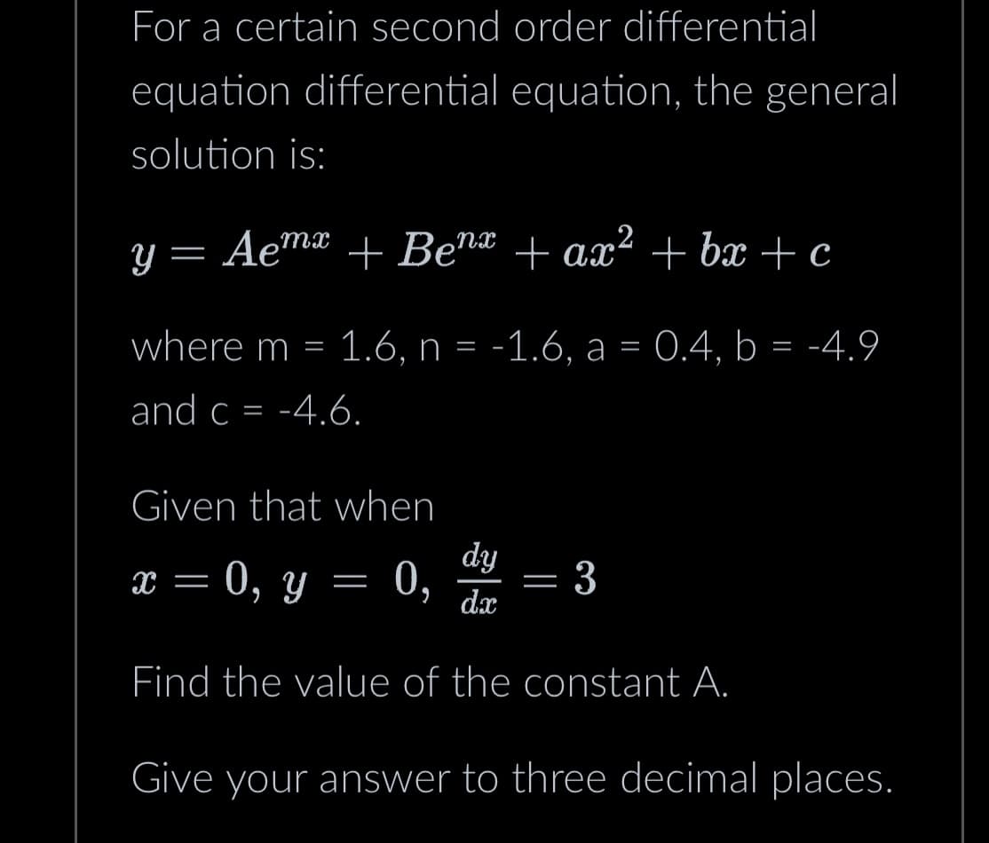 For a certain second order differential
equation differential equation, the general
solution is:
y = Aemx + Benx + ax² +bx+c
where m = 1.6, n = -1.6, a = 0.4, b = -4.9
and c = -4.6.
Given that when
x = 0, y = 0,
dy
0, dx
Find the value of the constant A.
-
3
Give your answer to three decimal places.