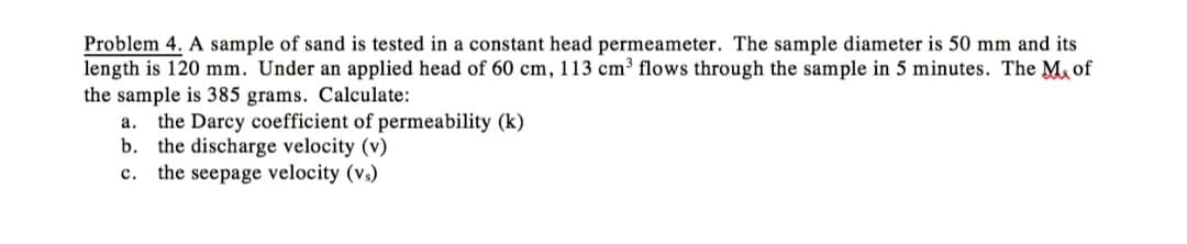 Problem 4. A sample of sand is tested in a constant head permeameter. The sample diameter is 50 mm and its
length is 120 mm. Under an applied head of 60 cm, 113 cm³ flows through the sample in 5 minutes. The Mof
the sample is 385 grams. Calculate:
a. the Darcy coefficient of permeability (k)
b. the discharge velocity (v)
c. the seepage velocity (v₁)