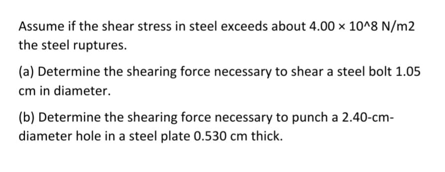 Assume if the shear stress in steel exceeds about 4.00 x 10^8 N/m2
the steel ruptures.
(a) Determine the shearing force necessary to shear a steel bolt 1.05
cm in diameter.
(b) Determine the shearing force necessary to punch a 2.40-cm-
diameter hole in a steel plate 0.530 cm thick.