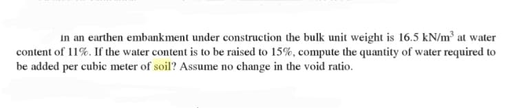 in an earthen embankment under construction the bulk unit weight is 16.5 kN/m³ at water
content of 11%. If the water content is to be raised to 15%, compute the quantity of water required to
be added per cubic meter of soil? Assume no change in the void ratio.