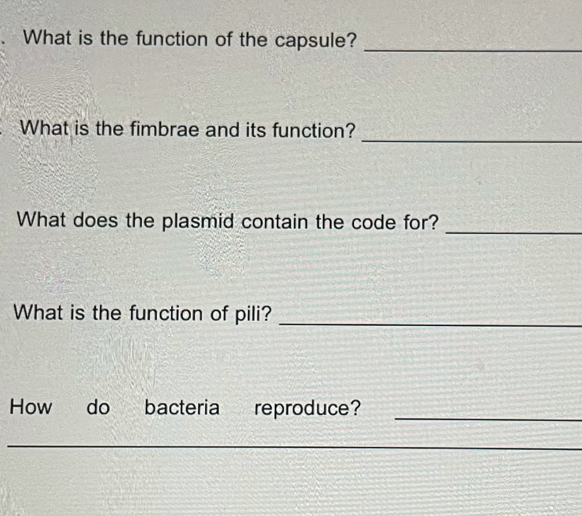 What is the function of the capsule?
What is the fimbrae and its function?
What does the plasmid contain the code for?
What is the function of pili?
How
do
bacteria
reproduce?

