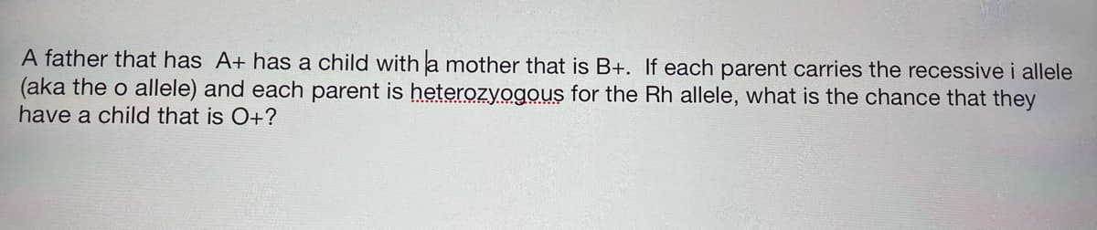 A father that has A+ has a child witha mother that is B+. If each parent carries the recessive i allele
(aka the o allele) and each parent is heterozyogous for the Rh allele, what is the chance that they
have a child that is O+?
