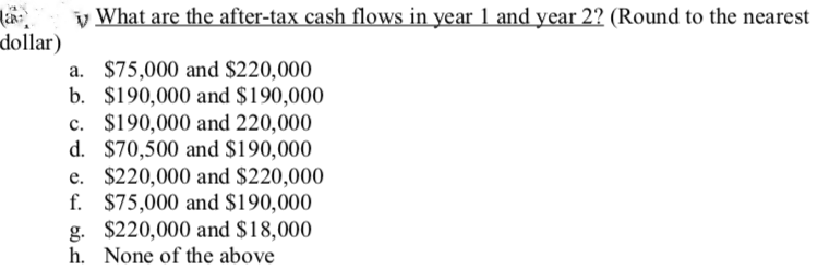 dollar)
What are the after-tax cash flows in year 1 and year 2? (Round to the nearest
b.
d.
a. $75,000 and $220,000
$190,000 and $190,000
c. $190,000 and 220,000
$70,500 and $190,000
e. $220,000 and $220,000
f. $75,000 and $190,000
g. $220,000 and $18,000
h. None of the above