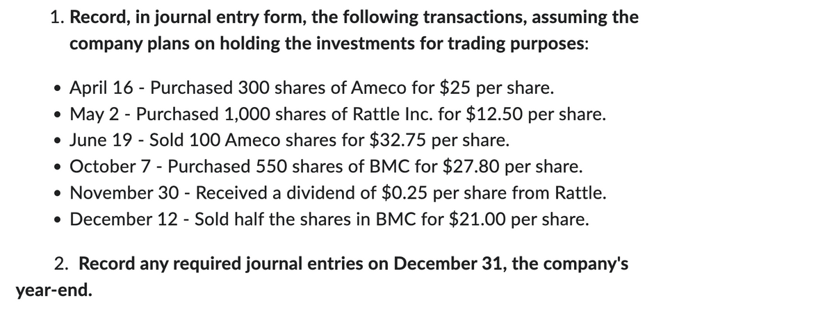 1. Record, in journal entry form, the following transactions, assuming the
company plans on holding the investments for trading purposes:
April 16 - Purchased 300 shares of Ameco for $25 per share.
• May 2 - Purchased 1,000 shares of Rattle Inc. for $12.50 per share.
• June 19 - Sold 100 Ameco shares for $32.75 per share.
• October 7 - Purchased 550 shares of BMC for $27.80 per share.
• November 30 - Received a dividend of $0.25 per share from Rattle.
• December 12 - Sold half the shares in BMC for $21.00 per share.
2. Record any required journal entries on December 31, the company's
year-end.
