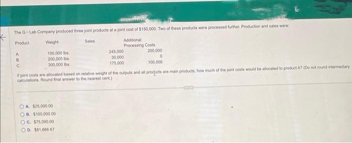 VE
The G-Lab Company produced three joint products at a joint cost of $150,000. Two of these products were processed further. Production and sales were:
K
Product
Sales
Additional
Processing Costs
200,000
0
100,000
If joint costs are allocated based on relative weight of the outputs and all products are main products, how much of the joint costs would be allocated to product A? (Do not round intermediary
calculations. Round final answer to the nearest cent)
A
B
с
Weight
100,000 lbs
200,000 lbs
300,000 lbs.
OA $25,000.00
B. $100,000.00
OC. $75,000.00
OD. $81,666.67
245,000
30,000
175,000