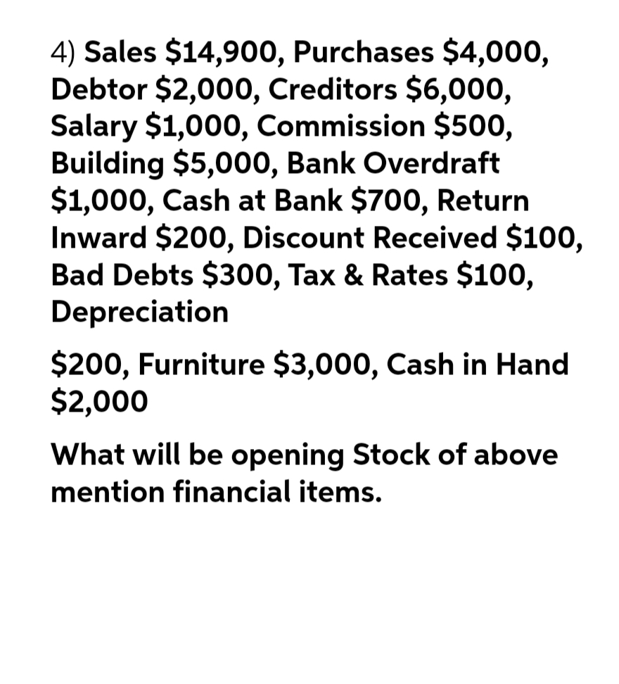 4) Sales $14,900, Purchases $4,000,
Debtor $2,000, Creditors $6,000,
Salary $1,000, Commission $500,
Building $5,000, Bank Overdraft
$1,000, Cash at Bank $700, Return
Inward $200, Discount Received $100,
Bad Debts $300, Tax & Rates $100,
Depreciation
$200, Furniture $3,000, Cash in Hand
$2,000
What will be opening Stock of above
mention financial items.