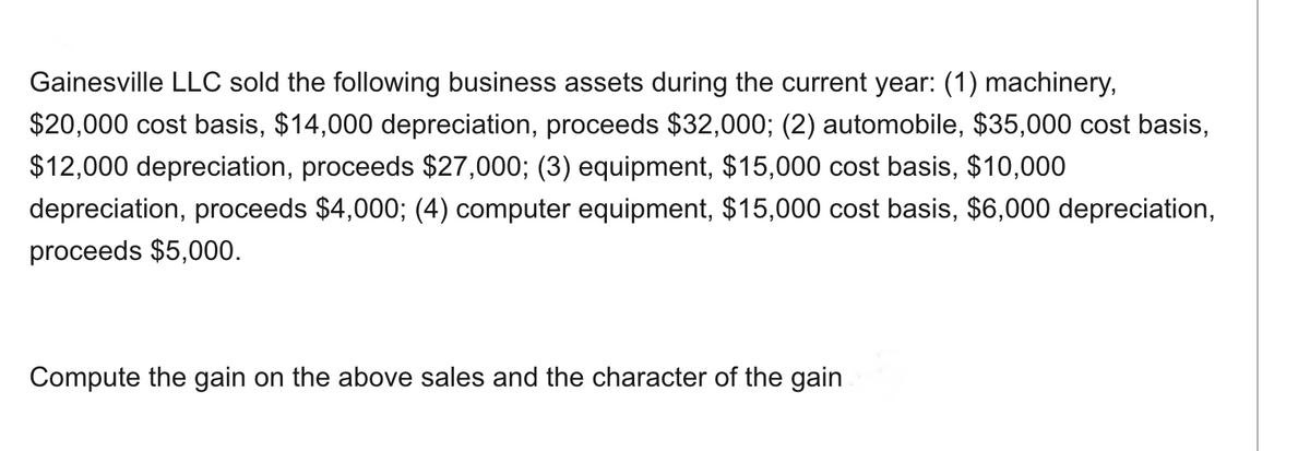 Gainesville LLC sold the following business assets during the current year: (1) machinery,
$20,000 cost basis, $14,000 depreciation, proceeds $32,000; (2) automobile, $35,000 cost basis,
$12,000 depreciation, proceeds $27,000; (3) equipment, $15,000 cost basis, $10,000
depreciation, proceeds $4,000; (4) computer equipment, $15,000 cost basis, $6,000 depreciation,
proceeds $5,000.
Compute the gain on the above sales and the character of the gain