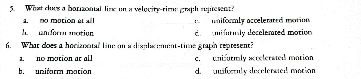 5.
6.
a.
What does a horizontal line on a velocity-time graph represent?
no motion at all
a.
b.
C.
d.
b.
uniform motion
What does a horizontal line on a displacement-time graph represent?
no motion at all
uniform motion
uniformly accelerated motion
uniformly decelerated motion
C.
d.
uniformly accelerated motion
uniformly decelerated motion